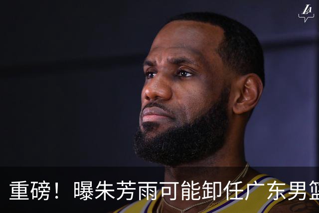 重磅！曝朱芳雨可能卸任广东男篮总经理 任期内曾助队完成3连冠